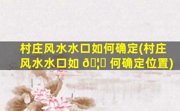 村庄风水水口如何确定(村庄风水水口如 🦉 何确定位置)